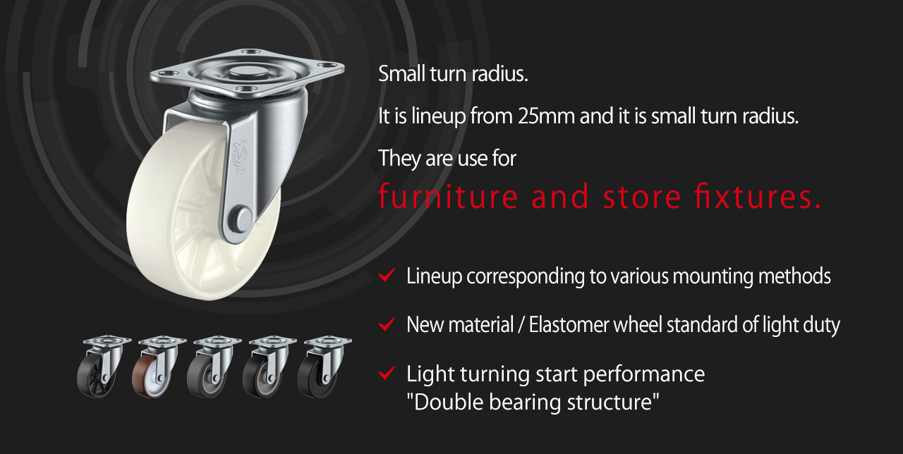 Small turn radius.It is lineup from 25mm and it is small turn radius.They are use for furniture and store fixtures.