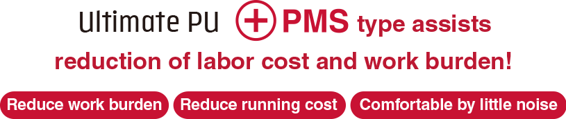 Ultimate PU ＋PMS type  assists reduction of labor cost and work burden! Reduce work burden Reduce running cost Comfortable by little noise